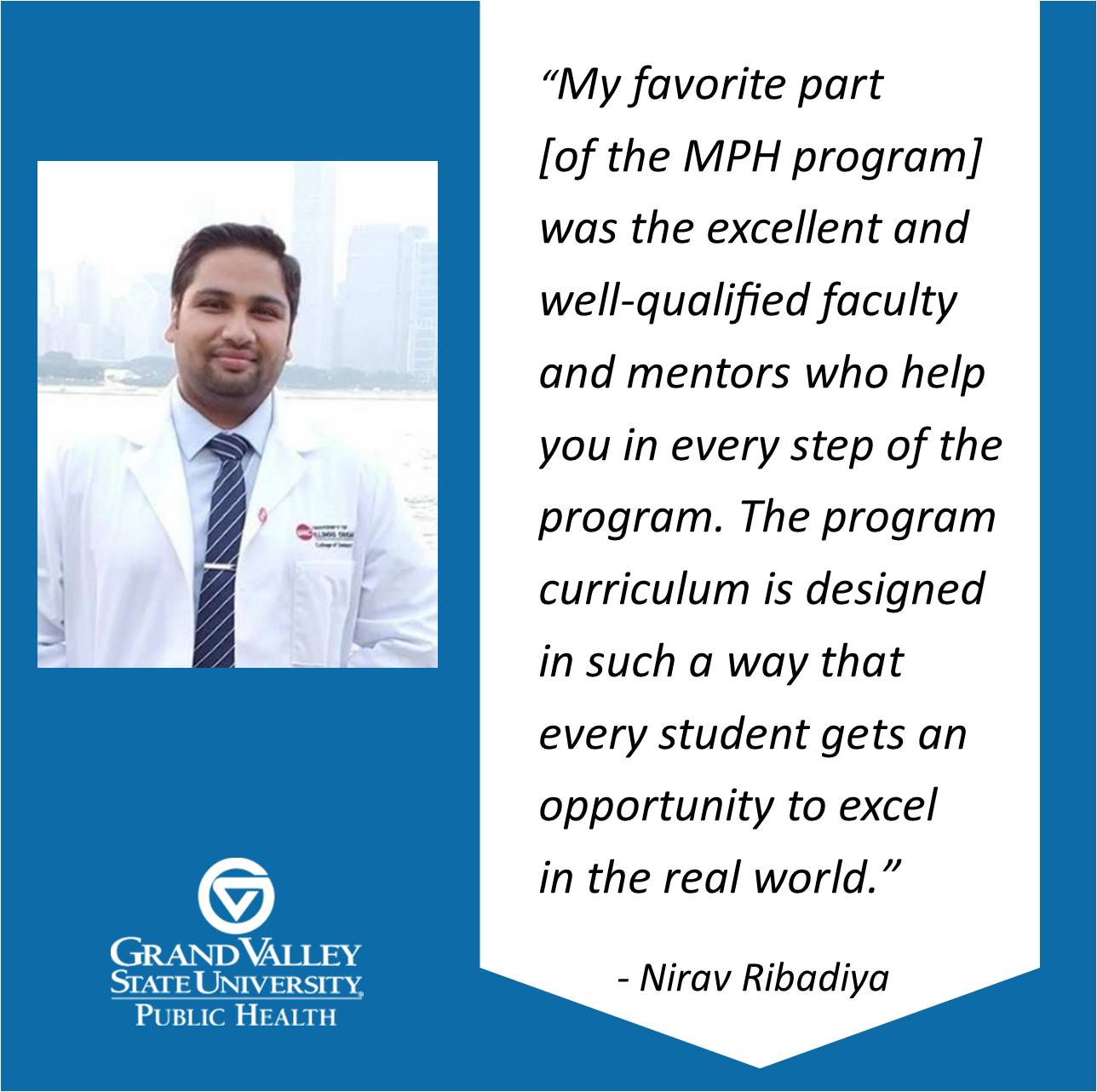 Nirav Ribadiya '17 says, "My favorite part [of the MPH program] was the excellent and well-qualified faculty and mentors who help you in every step of the program. The program curriculum is designed in such a way that every student gets an opportunity to excel in the real world.&#8221;